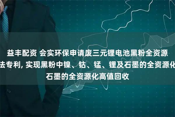 益丰配资 会实环保申请废三元锂电池黑粉全资源化回收方法专利, 实现黑粉中镍、钴、锰、锂及石墨的全资源化高值回收