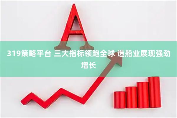 319策略平台 三大指标领跑全球 造船业展现强劲增长